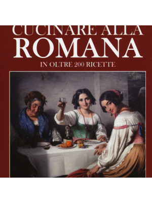L'arte di cucinare alla romana in oltre 200 ricette. Piatti tradizionali e curiosi aneddoti per una tavola da buongustai